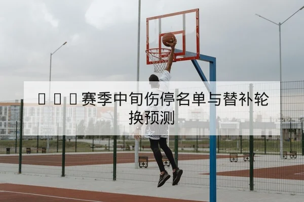 CBA赛季中旬伤停名单与替补轮换预测